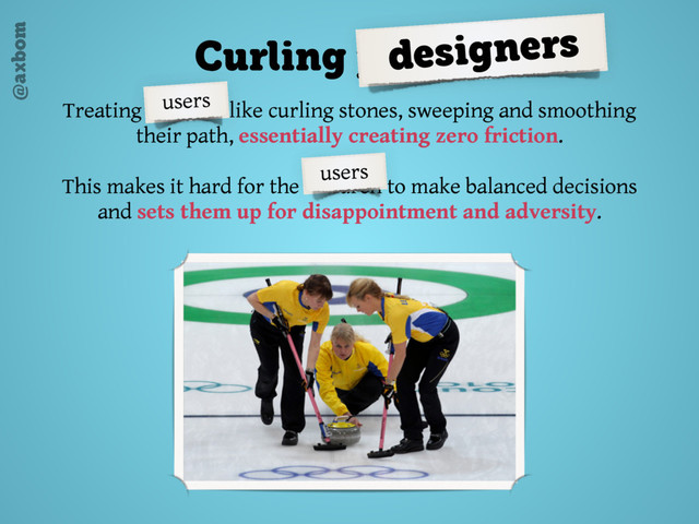 @axbom
Treating children like curling stones, sweeping and smoothing
their path, essentially creating zero friction.
This makes it hard for the children to make balanced decisions
and sets them up for disappointment and adversity.
Curling parents
designers
users
users
