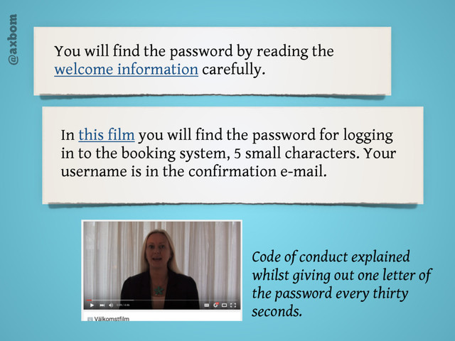 @axbom
You will find the password by reading the
welcome information carefully.
In this film you will find the password for logging
in to the booking system, 5 small characters. Your
username is in the confirmation e-mail.
Code of conduct explained
whilst giving out one letter of
the password every thirty
seconds.
