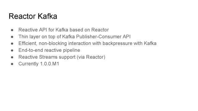 Reactor Kafka
● Reactive API for Kafka based on Reactor
● Thin layer on top of Kafka Publisher-Consumer API
● Efficient, non-blocking interaction with backpressure with Kafka
● End-to-end reactive pipeline
● Reactive Streams support (via Reactor)
● Currently 1.0.0.M1
