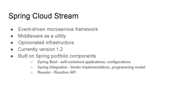 Spring Cloud Stream
● Event-driven microservice framework
● Middleware as a utility
● Opinionated infrastructure
● Currently version 1.2
● Built on Spring portfolio components
○ Spring Boot - self-contained applications, configurations
○ Spring Integration - binder implementations, programming model
○ Reactor - Reactive API
