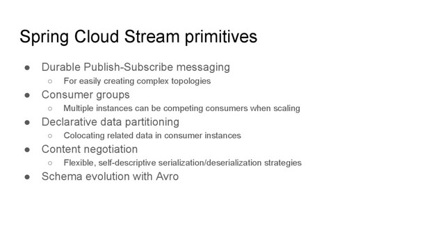 Spring Cloud Stream primitives
● Durable Publish-Subscribe messaging
○ For easily creating complex topologies
● Consumer groups
○ Multiple instances can be competing consumers when scaling
● Declarative data partitioning
○ Colocating related data in consumer instances
● Content negotiation
○ Flexible, self-descriptive serialization/deserialization strategies
● Schema evolution with Avro

