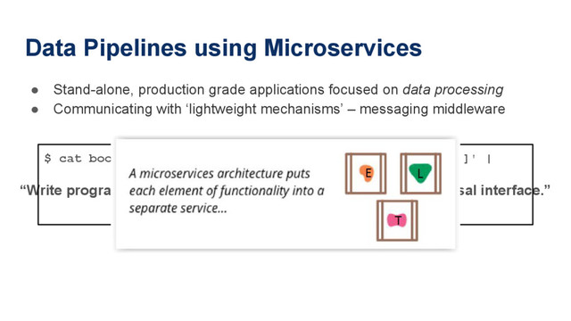 Data Pipelines using Microservices
● Stand-alone, production grade applications focused on data processing
● Communicating with ‘lightweight mechanisms’ – messaging middleware
“Write programs that do one thing and do it well.”
“Write programs to work together.”
“Write programs to handle text streams, because that is a universal interface.”
$ cat book.txt | tr ' ' '\ ' | tr '[:upper:]' '[:lower:]' |
tr -d '[:punct:]' |
grep -v '[^a-z]‘ |
sort | uniq -c | sort -rn | head

