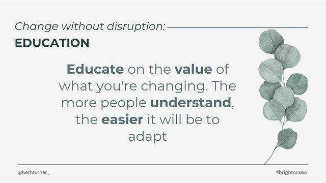 Educate on the value of
what you're changing. The
more people understand,
the easier it will be to
adapt
#brightonseo
@bethturner_
Change without disruption:
EDUCATION

