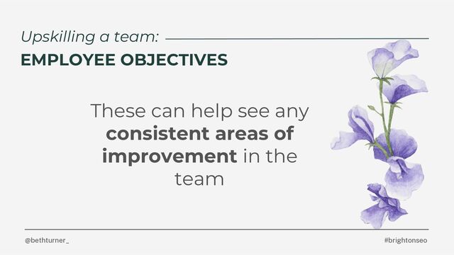 @bethturner_ #brightonseo
Upskilling a team:
EMPLOYEE OBJECTIVES
These can help see any
consistent areas of
improvement in the
team
