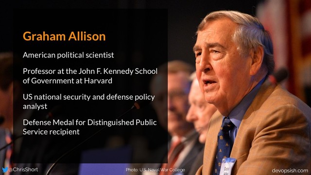 Photo: U.S. Naval War College
Graham Allison
American political scientist
Professor at the John F. Kennedy School
of Government at Harvard
US national security and defense policy
analyst
Defense Medal for Distinguished Public
Service recipient
@ChrisShort devopsish.com
