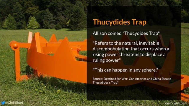 Thucydides Trap
Allison coined "Thucydides Trap"
"Refers to the natural, inevitable
discombobulation that occurs when a
rising power threatens to displace a
ruling power."
"This can happen in any sphere."
Source: Destined for War: Can America and China Escape
Thucydides’s Trap?
@ChrisShort devopsish.com

