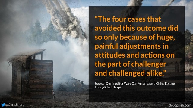 "The four cases that
avoided this outcome did
so only because of huge,
painful adjustments in
attitudes and actions on
the part of challenger
and challenged alike."
Source: Destined for War: Can America and China Escape
Thucydides’s Trap?
@ChrisShort devopsish.com
