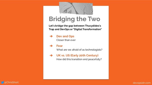 Bridging the Two
Let's bridge the gap between Thucydides's
Trap and DevOps or "Digital Transformation"
➔ Dev and Ops
Closer than ever
➔ Fear
What are we afraid of as technologists?
➔ UK vs. US (Early 20th Century)
How did this transition end peacefully?
@ChrisShort devopsish.com
