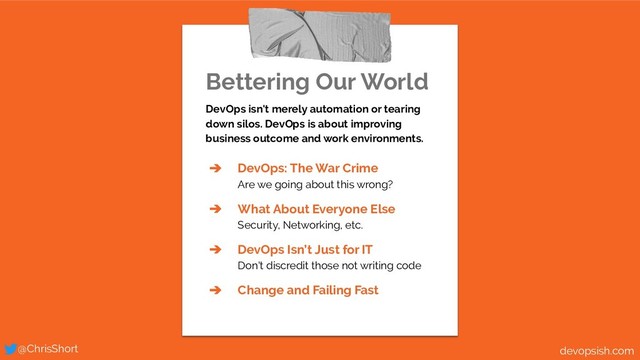 Bettering Our World
DevOps isn't merely automation or tearing
down silos. DevOps is about improving
business outcome and work environments.
➔ DevOps: The War Crime
Are we going about this wrong?
➔ What About Everyone Else
Security, Networking, etc.
➔ DevOps Isn’t Just for IT
Don't discredit those not writing code
➔ Change and Failing Fast
@ChrisShort devopsish.com

