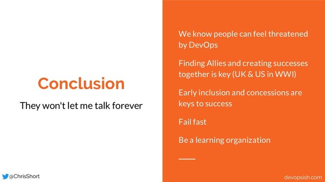 Conclusion
They won't let me talk forever
We know people can feel threatened
by DevOps
Finding Allies and creating successes
together is key (UK & US in WWI)
Early inclusion and concessions are
keys to success
Fail fast
Be a learning organization
@ChrisShort devopsish.com
