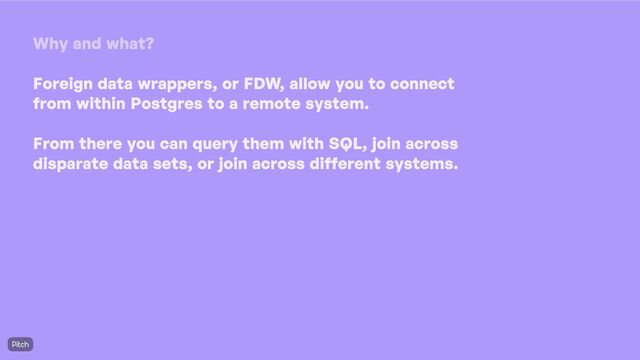 Why and what
?
Foreign data wrappers
, or FDW
, allow you to connect
from within Postgres to a remote system
. 

From there you can query them with SQL
, join across
disparate data sets
, or join across different systems
.
