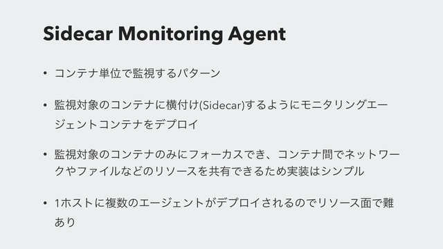 Sidecar Monitoring Agent
• ίϯςφ୯ҐͰ؂ࢹ͢Δύλʔϯ
• ؂ࢹର৅ͷίϯςφʹԣ෇͚(Sidecar)͢ΔΑ͏ʹϞχλϦϯάΤʔ
δΣϯτίϯςφΛσϓϩΠ
• ؂ࢹର৅ͷίϯςφͷΈʹϑΥʔΧεͰ͖ɺίϯςφؒͰωοτϫʔ
Ϋ΍ϑΝΠϧͳͲͷϦιʔεΛڞ༗Ͱ͖ΔͨΊ࣮૷͸γϯϓϧ
• 1ϗετʹෳ਺ͷΤʔδΣϯτ͕σϓϩΠ͞ΕΔͷͰϦιʔε໘Ͱ೉
͋Γ
