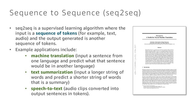 SOCKEYE:
A Toolkit for Neural Machine Translation
Felix Hieber, Tobias Domhan, Michael Denkowski,
David Vilar, Artem Sokolov, Ann Clifton, Matt Post
{
fhieber
,
domhant
,
mdenkows
,
dvilar
,
artemsok
,
acclift
,
mattpost
}
@amazon.com
Abstract
We describe SOCKEYE,1 an open-source sequence-to-sequence toolkit for Neural
Machine Translation (NMT). SOCKEYE is a production-ready framework for
training and applying models as well as an experimental platform for researchers.
Written in Python and built on MXNET, the toolkit offers scalable training and
inference for the three most prominent encoder-decoder architectures: attentional
recurrent neural networks, self-attentional transformers, and fully convolutional
networks. SOCKEYE also supports a wide range of optimizers, normalization and
regularization techniques, and inference improvements from current NMT literature.
Users can easily run standard training recipes, explore different model settings, and
incorporate new ideas. In this paper, we highlight SOCKEYE’s features and bench-
mark it against other NMT toolkits on two language arcs from the 2017 Conference
on Machine Translation (WMT): English–German and Latvian–English. We report
competitive BLEU scores across all three architectures, including an overall best
score for SOCKEYE’s transformer implementation. To facilitate further comparison,
we release all system outputs and training scripts used in our experiments. The
SOCKEYE toolkit is free software released under the Apache 2.0 license.
1 Introduction
The past two years have seen a deep learning revolution bring rapid and dramatic change to the ﬁeld
of machine translation. For users, new neural network-based models consistently deliver better quality
translations than the previous generation of phrase-based systems. For researchers, Neural Machine
Translation (NMT) provides an exciting new landscape where training pipelines are simpliﬁed and
uniﬁed models can be trained directly from data. The promise of moving beyond the limitations of
Statistical Machine Translation (SMT) has energized the community, leading recent work to focus
almost exclusively on NMT and seemingly advance the state of the art every few months.
For all its success, NMT also presents a range of new challenges. While popular encoder-decoder
models are attractively simple, recent literature and the results of shared evaluation tasks show that
a signiﬁcant amount of engineering is required to achieve “production-ready” performance in both
translation quality and computational efﬁciency. In a trend that carries over from SMT, the strongest
NMT systems beneﬁt from subtle architecture modiﬁcations, hyper-parameter tuning, and empirically
effective heuristics. Unlike SMT, there is no “de-facto” toolkit that attracts most of the community’s
attention and thus contains all the best ideas from recent literature.2 Instead, the presence of many
independent toolkits3 brings diversity to the ﬁeld, but also makes it difﬁcult to compare architectural
and algorithmic improvements that are each implemented in different toolkits.
1
https://github.com/awslabs/sockeye
(version 1.12)
2For SMT, this role was largely ﬁlled by MOSES [Koehn et al., 2007].
3
https://github.com/jonsafari/nmt-list
arXiv:1712.05690v1 [cs.CL] 15 Dec 2017
Sequence to Sequence (seq2seq)
• seq2seq is a supervised learning algorithm where the
input is a sequence of tokens (for example, text,
audio) and the output generated is another
sequence of tokens.
• Example applications include:
• machine translation (input a sentence from
one language and predict what that sentence
would be in another language)
• text summarization (input a longer string of
words and predict a shorter string of words
that is a summary)
• speech-to-text (audio clips converted into
output sentences in tokens).

