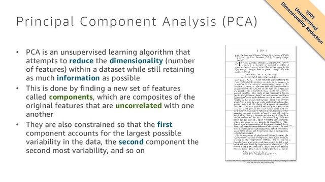 Principal Component Analysis (PCA)
• PCA is an unsupervised learning algorithm that
attempts to reduce the dimensionality (number
of features) within a dataset while still retaining
as much information as possible
• This is done by finding a new set of features
called components, which are composites of the
original features that are uncorrelated with one
another
• They are also constrained so that the first
component accounts for the largest possible
variability in the data, the second component the
second most variability, and so on
Pearson, K. 1901. On lines and planes of closest fit to systems of points in space. Philosophical Magazine 2:559-572.
http://pbil.univ-lyon1.fr/R/pearson1901.pdf
1901
U
nsupervised
D
im
ensionality
Reduction
