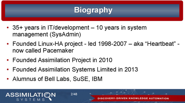 2/48
Biography
Biography
●
35+ years in IT/development – 10 years in system
management (SysAdmin)
●
Founded Linux-HA project - led 1998-2007 – aka “Heartbeat” -
now called Pacemaker
●
Founded Assimilation Project in 2010
●
Founded Assimilation Systems Limited in 2013
●
Alumnus of Bell Labs, SuSE, IBM
