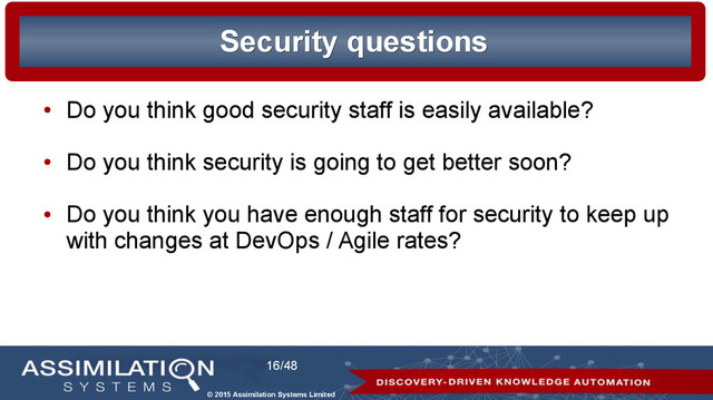 © 2015 Assimilation Systems Limited
16/48
Security questions
Security questions
●
Do you think good security staff is easily available?
●
Do you think security is going to get better soon?
●
Do you think you have enough staff for security to keep up
with changes at DevOps / Agile rates?
