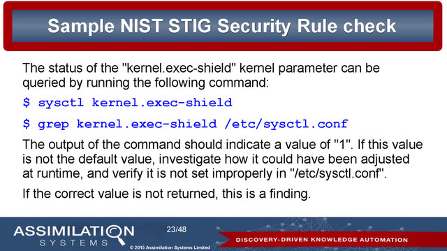 © 2015 Assimilation Systems Limited
23/48
Sample NIST STIG Security Rule check
Sample NIST STIG Security Rule check
The status of the "kernel.exec-shield" kernel parameter can be
queried by running the following command:
$ sysctl kernel.exec-shield
$ grep kernel.exec-shield /etc/sysctl.conf
The output of the command should indicate a value of "1". If this value
is not the default value, investigate how it could have been adjusted
at runtime, and verify it is not set improperly in "/etc/sysctl.conf".
If the correct value is not returned, this is a finding.
