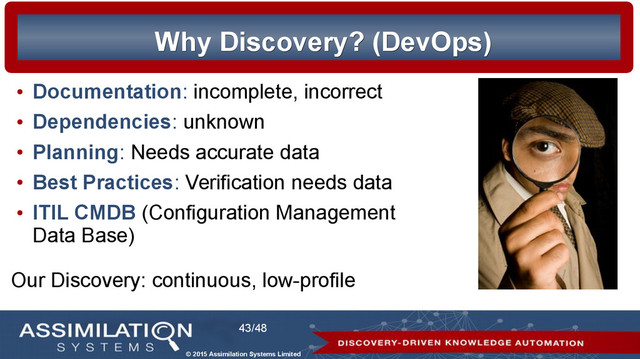 © 2015 Assimilation Systems Limited
43/48
Why Discovery? (DevOps)
Why Discovery? (DevOps)
●
Documentation: incomplete, incorrect
●
Dependencies: unknown
●
Planning: Needs accurate data
●
Best Practices: Verification needs data
●
ITIL CMDB (Configuration Management
Data Base)
Our Discovery: continuous, low-profile
