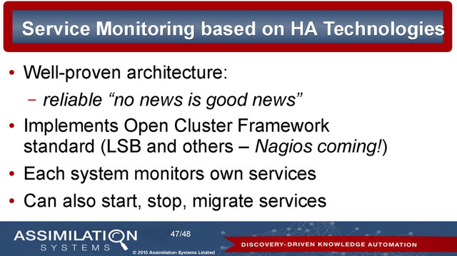 © 2015 Assimilation Systems Limited
47/48
Service Monitoring based on HA Technologies
Service Monitoring based on HA Technologies
●
Well-proven architecture:
– reliable “no news is good news”
●
Implements Open Cluster Framework
standard (LSB and others – Nagios coming!)
●
Each system monitors own services
●
Can also start, stop, migrate services
