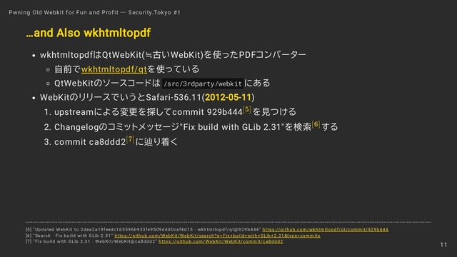 …and Also wkhtmltopdf
wkhtmltopdfはQtWebKit(≒古いWebKit)を使ったPDFコンバーター
自前でwkhtmltopdf/qtを使っている
QtWebKitのソースコードは /src/3rdparty/webkit にある
WebKitのリリースでいうとSafari-536.11(2012-05-11)
1. upstreamによる変更を探してcommit 929b444 を見つける
2. Changelogのコミットメッセージ"Fix build with GLib 2.31"を検索 する
3. commit ca8ddd2 に辿り着く
Pwning Old Webkit for Fun and Profit ― Security.Tokyo #1
[5]
[6]
[7]
[5] "Updated WebKit to 2dea2a19feedc165596b933fe9509ddd0caf4d15 · wkhtmltopdf/qt@929b444" https://github.com/wkhtmltopdf/qt/commit/929b444
[6] "Search · Fix build with GLib 2.31" https://github.com/WebKit/WebKit/search?q=Fix+build+with+GLib+2.31&type=commits
[7] "Fix build with GLib 2.31 · WebKit/WebKit@ca8ddd2" https://github.com/WebKit/WebKit/commit/ca8ddd2
11
