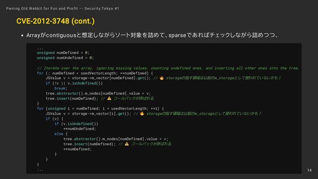 CVE-2012-3748 (cont.)
Arrayがcontiguousと想定しながらソート対象を詰めて、sparseであればチェックしながら詰めつつ、
...
unsigned numDefined = 0;
unsigned numUndefined = 0;
// Iterate over the array, ignoring missing values, counting undefined ones, and inserting all other ones into the tree.
for (; numDefined < usedVectorLength; ++numDefined) {
JSValue v = storage->m_vector[numDefined].get(); // storageの指す領域は以前のm_storageとして使われていないかも！
if (!v || v.isUndefined())
break;
tree.abstractor().m_nodes[numDefined].value = v;
tree.insert(numDefined); // コールバックが呼ばれる
}
for (unsigned i = numDefined; i < usedVectorLength; ++i) {
JSValue v = storage->m_vector[i].get(); // storageの指す領域は以前のm_storageとして使われていないかも！
if (v) {
if (v.isUndefined())
++numUndefined;
else {
tree.abstractor().m_nodes[numDefined].value = v;
tree.insert(numDefined); // コールバックが呼ばれる
++numDefined;
}
}
}
...
Pwning Old Webkit for Fun and Profit ― Security.Tokyo #1
14
