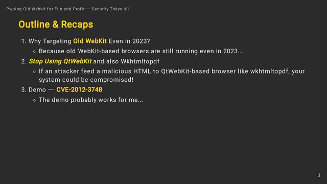 Outline & Recaps
1. Why Targeting Old WebKit Even in 2023?
Because old WebKit-based browsers are still running even in 2023...
2. Stop Using QtWebKit and also Wkhtmltopdf
If an attacker feed a malicious HTML to QtWebKit-based browser like wkhtmltopdf, your
system could be compromised!
3. Demo ― CVE-2012-3748
The demo probably works for me...
Pwning Old Webkit for Fun and Profit ― Security.Tokyo #1
3

