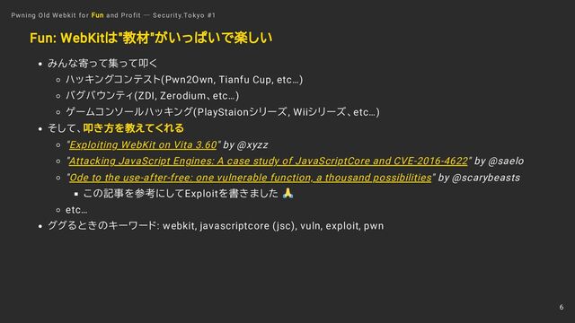 Fun: WebKitは"教材"がいっぱいで楽しい
みんな寄って集って叩く
ハッキングコンテスト(Pwn2Own, Tianfu Cup, etc…)
バグバウンティ(ZDI, Zerodium、etc…)
ゲームコンソールハッキング(PlayStaionシリーズ, Wiiシリーズ、etc…)
そして、叩き方を教えてくれる
"Exploiting WebKit on Vita 3.60" by @xyzz
"Attacking JavaScript Engines: A case study of JavaScriptCore and CVE-2016-4622" by @saelo
"Ode to the use-after-free: one vulnerable function, a thousand possibilities" by @scarybeasts
この記事を参考にしてExploitを書きました
etc…
ググるときのキーワード: webkit, javascriptcore (jsc), vuln, exploit, pwn
Pwning Old Webkit for Fun and Profit ― Security.Tokyo #1
6
