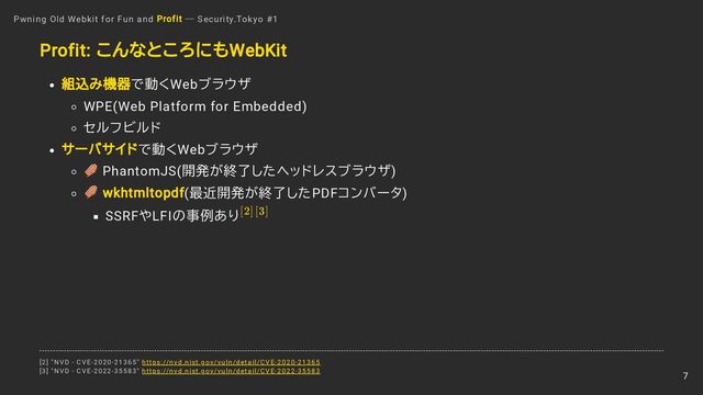 Profit: こんなところにもWebKit
組込み機器で動くWebブラウザ
WPE(Web Platform for Embedded)
セルフビルド
サーバサイドで動くWebブラウザ
PhantomJS(開発が終了したヘッドレスブラウザ)
wkhtmltopdf(最近開発が終了したPDFコンバータ)
SSRFやLFIの事例あり
Pwning Old Webkit for Fun and Profit ― Security.Tokyo #1
[2][3]
[2] "NVD - CVE-2020-21365" https://nvd.nist.gov/vuln/detail/CVE-2020-21365
[3] "NVD - CVE-2022-35583" https://nvd.nist.gov/vuln/detail/CVE-2022-35583
7
