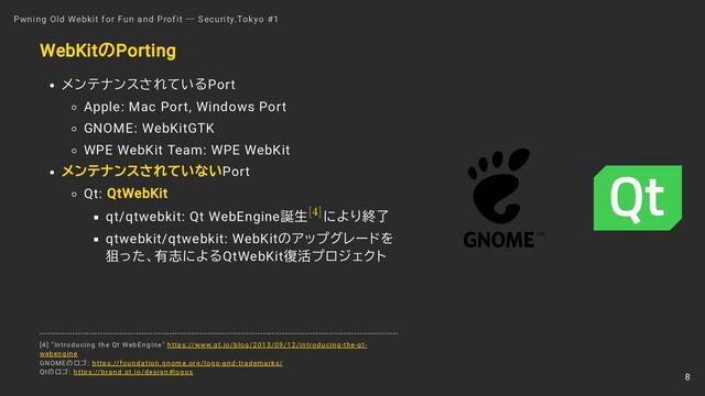 TM
WebKitのPorting
メンテナンスされているPort
Apple: Mac Port, Windows Port
GNOME: WebKitGTK
WPE WebKit Team: WPE WebKit
メンテナンスされていないPort
Qt: QtWebKit
qt/qtwebkit: Qt WebEngine誕生 により終了
qtwebkit/qtwebkit: WebKitのアップグレードを
狙った、有志によるQtWebKit復活プロジェクト
Pwning Old Webkit for Fun and Profit ― Security.Tokyo #1
[4]
[4] "Introducing the Qt WebEngine" https://www.qt.io/blog/2013/09/12/introducing-the-qt-
webengine
GNOMEのロゴ: https://foundation.gnome.org/logo-and-trademarks/
Qtのロゴ: https://brand.qt.io/design#logos
8
