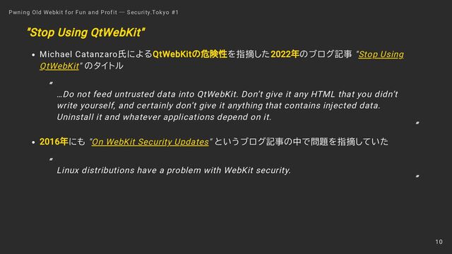 "Stop Using QtWebKit"
Michael Catanzaro氏によるQtWebKitの危険性を指摘した2022年のブログ記事 "Stop Using
QtWebKit" のタイトル
2016年にも "On WebKit Security Updates" というブログ記事の中で問題を指摘していた
Pwning Old Webkit for Fun and Profit ― Security.Tokyo #1
…Do not feed untrusted data into QtWebKit. Don’t give it any HTML that you didn’t
write yourself, and certainly don’t give it anything that contains injected data.
Uninstall it and whatever applications depend on it.
“
”
Linux distributions have a problem with WebKit security.
“
”
10
