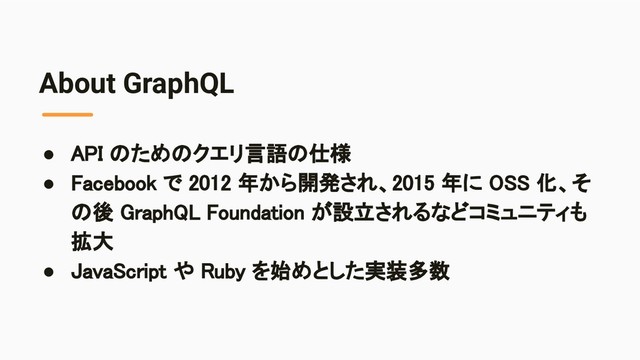 About GraphQL
● API のためのクエリ言語の仕様 
● Facebook で 2012 年から開発され、2015 年に OSS 化、そ
の後 GraphQL Foundation が設立されるなどコミュニティも
拡大 
● JavaScript や Ruby を始めとした実装多数 
