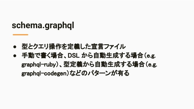 schema.graphql
● 型とクエリ操作を定義した宣言ファイル 
● 手動で書く場合、DSL から自動生成する場合（e.g.
graphql-ruby）、型定義から自動生成する場合（e.g.
graphql-codegen）などのパターンが有る 
