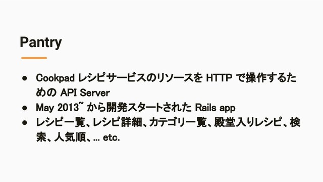 Pantry
● Cookpad レシピサービスのリソースを HTTP で操作するた
めの API Server 
● May 2013~ から開発スタートされた Rails app 
● レシピ一覧、レシピ詳細、カテゴリ一覧、殿堂入りレシピ、検
索、人気順、... etc. 
