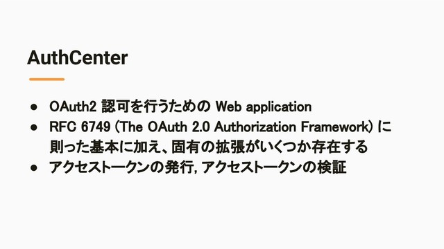 AuthCenter
● OAuth2 認可を行うための Web application 
● RFC 6749 (The OAuth 2.0 Authorization Framework) に
則った基本に加え、固有の拡張がいくつか存在する 
● アクセストークンの発行, アクセストークンの検証 
