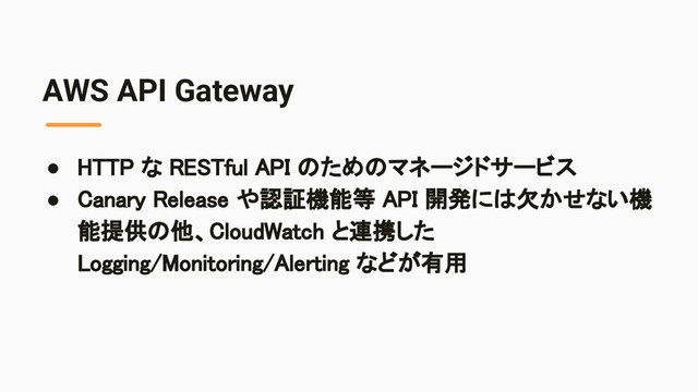 AWS API Gateway
● HTTP な RESTful API のためのマネージドサービス 
● Canary Release や認証機能等 API 開発には欠かせない機
能提供の他、CloudWatch と連携した
Logging/Monitoring/Alerting などが有用 
