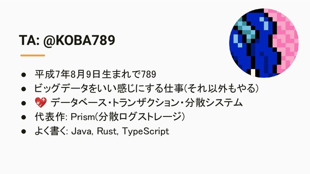 TA: @KOBA789
● 平成7年8月9日生まれで789 
● ビッグデータをいい感じにする仕事(それ以外もやる) 
●  データベース・トランザクション・分散システム 
● 代表作: Prism(分散ログストレージ) 
● よく書く: Java, Rust, TypeScript 
