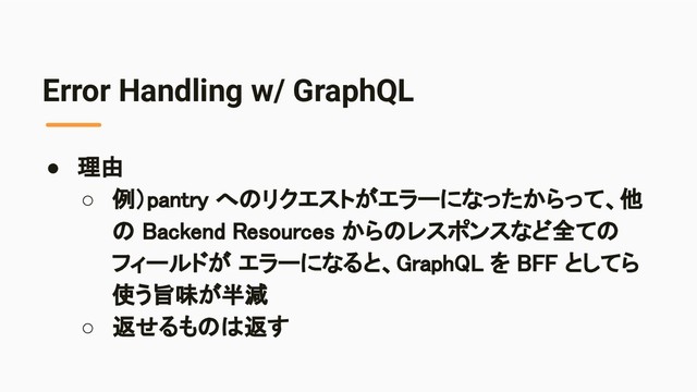 Error Handling w/ GraphQL
● 理由 
○ 例）pantry へのリクエストがエラーになったからって、他
の Backend Resources からのレスポンスなど全ての
フィールドが エラーになると、GraphQL を BFF としてら
使う旨味が半減 
○ 返せるものは返す 
