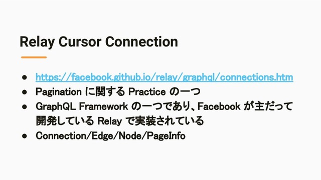 Relay Cursor Connection
● https://facebook.github.io/relay/graphql/connections.htm 
● Pagination に関する Practice の一つ 
● GraphQL Framework の一つであり、Facebook が主だって
開発している Relay で実装されている 
● Connection/Edge/Node/PageInfo 
