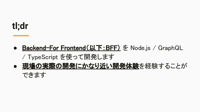 tl;dr
● Backend-For Frontend（以下：BFF） を Node.js / GraphQL
/ TypeScript を使って開発します 
● 現場の実際の開発にかなり近い開発体験を経験することが
できます 
