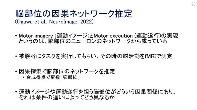 脳部位の因果ネットワーク推定
(Ogawa et al., NeuroImage, 2022)
• Motor imagery (運動イメージ)とMotor execution (運動遂行)の実現
というのは、脳部位のニューロンのネットワークから成っている
• 被験者にタスクを実行してもらい、その時の脳活動をfMRIで測定
• 因果探索で脳部位のネットワークを推定
• 合成得点で変数「脳部位」
• 運動イメージや運動遂行を担う脳部位がどういう因果関係にあり、
それは条件の違いによってどう異なるか
23
