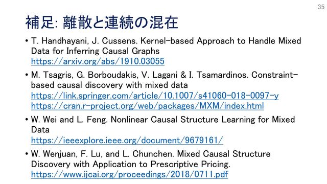 補足: 離散と連続の混在
• T. Handhayani, J. Cussens. Kernel-based Approach to Handle Mixed
Data for Inferring Causal Graphs
https://arxiv.org/abs/1910.03055
• M. Tsagris, G. Borboudakis, V. Lagani & I. Tsamardinos. Constraint-
based causal discovery with mixed data
https://link.springer.com/article/10.1007/s41060-018-0097-y
https://cran.r-project.org/web/packages/MXM/index.html
• W. Wei and L. Feng. Nonlinear Causal Structure Learning for Mixed
Data
https://ieeexplore.ieee.org/document/9679161/
• W. Wenjuan, F. Lu, and L. Chunchen. Mixed Causal Structure
Discovery with Application to Prescriptive Pricing.
https://www.ijcai.org/proceedings/2018/0711.pdf
35

