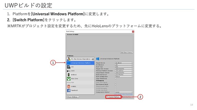 1. Platformを[Universal Windows Platform]に変更します。
2. [Switch Platform]をクリックします。
※MRTKがプロジェクト設定を変更するため、先にHoloLensのプラットフォームに変更する。
UWPビルドの設定
1
14
2
