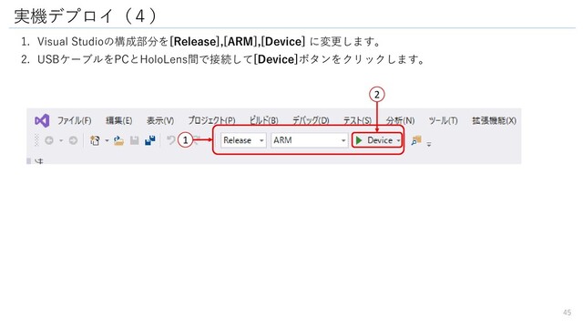 実機デプロイ（４）
1. Visual Studioの構成部分を[Release],[ARM],[Device] に変更します。
2. USBケーブルをPCとHoloLens間で接続して[Device]ボタンをクリックします。
1
2
45
