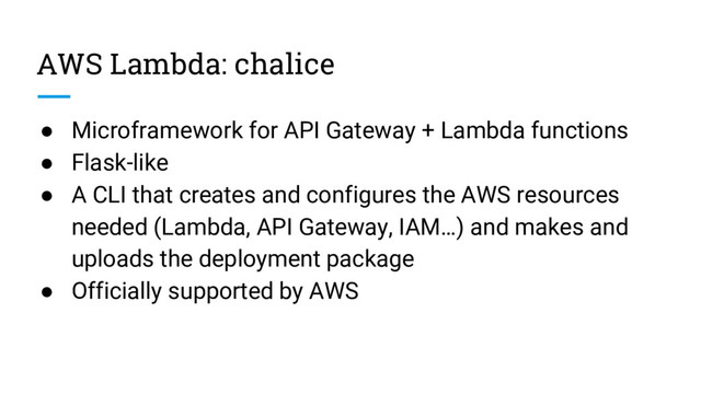 AWS Lambda: chalice
● Microframework for API Gateway + Lambda functions
● Flask-like
● A CLI that creates and configures the AWS resources
needed (Lambda, API Gateway, IAM…) and makes and
uploads the deployment package
● Officially supported by AWS
