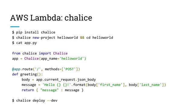 AWS Lambda: chalice
$ pip install chalice
$ chalice new-project helloworld && cd helloworld
$ cat app.py
from chalice import Chalice
app = Chalice(app_name='helloworld')
@app.route('/', methods=['POST'])
def greeting():
body = app.current_request.json_body
message = 'Hello {} {}!'.format(body['first_name'], body['last_name'])
return { "message" : message }
$ chalice deploy --dev
