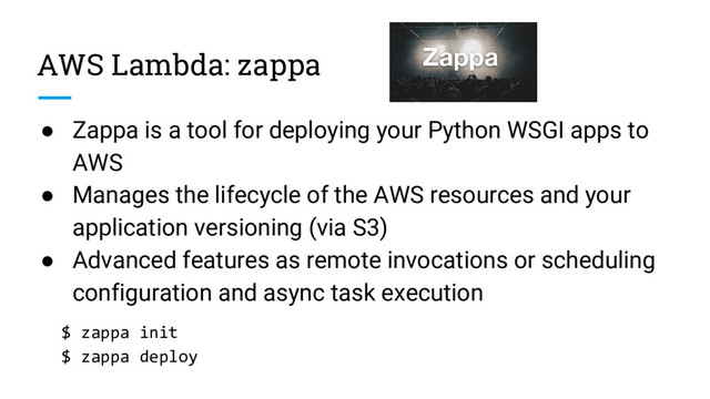 AWS Lambda: zappa
● Zappa is a tool for deploying your Python WSGI apps to
AWS
● Manages the lifecycle of the AWS resources and your
application versioning (via S3)
● Advanced features as remote invocations or scheduling
configuration and async task execution
$ zappa init
$ zappa deploy
