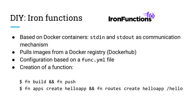 DIY: Iron functions
● Based on Docker containers: stdin and stdout as communication
mechanism
● Pulls images from a Docker registry (Dockerhub)
● Configuration based on a func.yml file
● Creation of a function:
$ fn build && fn push
$ fn apps create helloapp && fn routes create helloapp /hello
