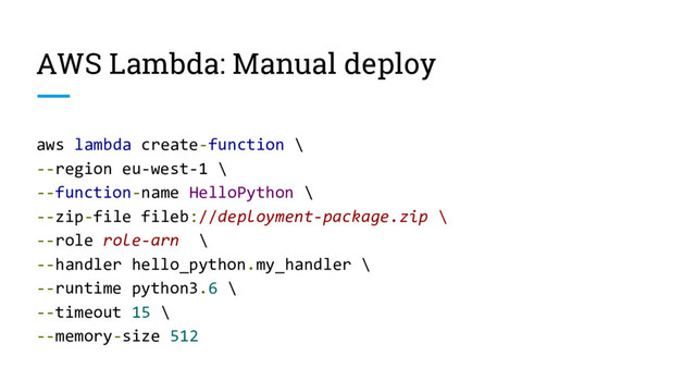 AWS Lambda: Manual deploy
aws lambda create-function \
--region eu-west-1 \
--function-name HelloPython \
--zip-file fileb://deployment-package.zip \
--role role-arn \
--handler hello_python.my_handler \
--runtime python3.6 \
--timeout 15 \
--memory-size 512
