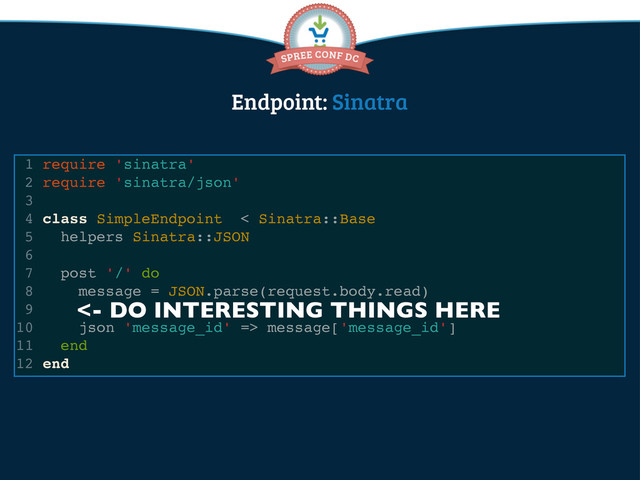 Endpoint: Sinatra
1 require 'sinatra'
2 require 'sinatra/json'
3
4 class SimpleEndpoint < Sinatra::Base
5 helpers Sinatra::JSON
6
7 post '/' do
8 message = JSON.parse(request.body.read)
9
10 json 'message_id' => message['message_id']
11 end
12 end
<- DO INTERESTING THINGS HERE

