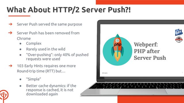 What About HTTP/2 Server Push?!
➔ Server Push served the same purpose
➔ Server Push has been removed from
Chrome
● Complex
● Rarely used in the wild
● “Over-pushing”: only 40% of pushed
requests were used
➔ 103 Early Hints requires one more
Round-trip time (RTT) but…
● “Simple”
● Better cache dynamics: if the
response is cached, it is not
downloaded again

